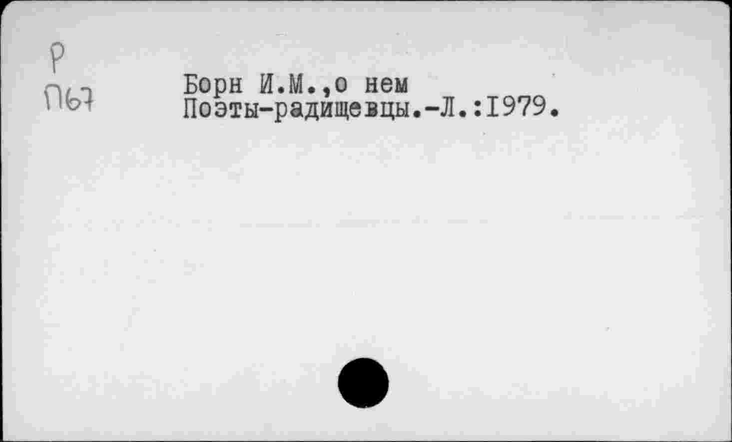 ﻿Борн И.М.,о нем
Поэты-радищевцы.-Л.:1979.